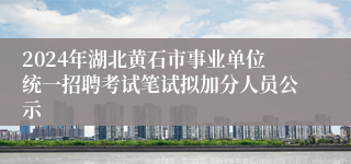 2024年湖北黄石市事业单位统一招聘考试笔试拟加分人员公示