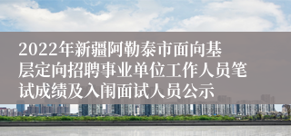 2022年新疆阿勒泰市面向基层定向招聘事业单位工作人员笔试成绩及入闱面试人员公示