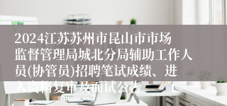 2024江苏苏州市昆山市市场监督管理局城北分局辅助工作人员(协管员)招聘笔试成绩、进入资格复审及面试公告