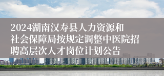 2024湖南汉寿县人力资源和社会保障局按规定调整中医院招聘高层次人才岗位计划公告