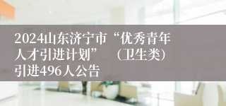 2024山东济宁市“优秀青年人才引进计划”  （卫生类）引进496人公告