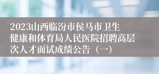 2023山西临汾市侯马市卫生健康和体育局人民医院招聘高层次人才面试成绩公告（一）