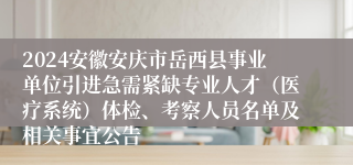 2024安徽安庆市岳西县事业单位引进急需紧缺专业人才（医疗系统）体检、考察人员名单及相关事宜公告