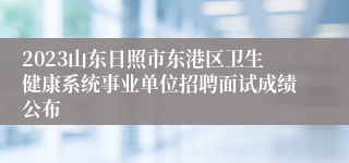 2023山东日照市东港区卫生健康系统事业单位招聘面试成绩公布