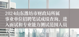 2024山东潍坊市财政局所属事业单位招聘笔试成绩查询、进入面试和专业能力测试范围人员名单和现场资格审查通知