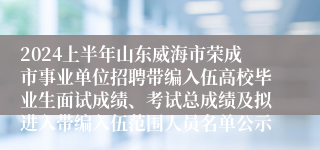 2024上半年山东威海市荣成市事业单位招聘带编入伍高校毕业生面试成绩、考试总成绩及拟进入带编入伍范围人员名单公示