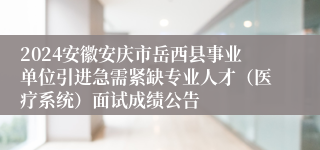 2024安徽安庆市岳西县事业单位引进急需紧缺专业人才（医疗系统）面试成绩公告