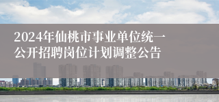 2024年仙桃市事业单位统一公开招聘岗位计划调整公告