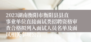 2023湖南衡阳市衡阳县县直事业单位直接面试类招聘资格审查合格拟列入面试人员名单及面试相关事项公告