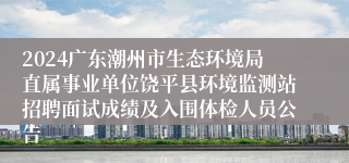 2024广东潮州市生态环境局直属事业单位饶平县环境监测站招聘面试成绩及入围体检人员公告 