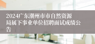 2024广东潮州市市自然资源局属下事业单位招聘面试成绩公告