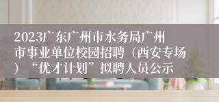 2023广东广州市水务局广州市事业单位校园招聘（西安专场）“优才计划”拟聘人员公示