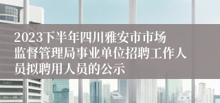 2023下半年四川雅安市市场监督管理局事业单位招聘工作人员拟聘用人员的公示