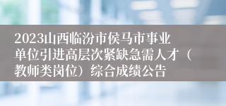 2023山西临汾市侯马市事业单位引进高层次紧缺急需人才（教师类岗位）综合成绩公告