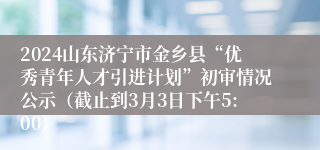 2024山东济宁市金乡县“优秀青年人才引进计划”初审情况公示（截止到3月3日下午5:00）