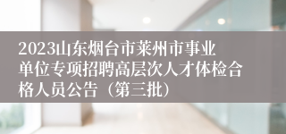 2023山东烟台市莱州市事业单位专项招聘高层次人才体检合格人员公告（第三批）
