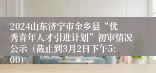 2024山东济宁市金乡县“优秀青年人才引进计划”初审情况公示（截止到3月2日下午5:00）