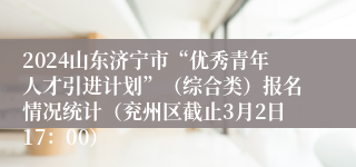 2024山东济宁市“优秀青年人才引进计划”（综合类）报名情况统计（兖州区截止3月2日17：00）