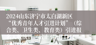2024山东济宁市太白湖新区“优秀青年人才引进计划”（综合类、卫生类、教育类）引进报名人数统计（截止至3月1日17时00分）