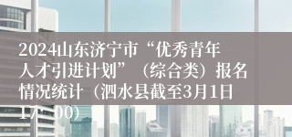 2024山东济宁市“优秀青年人才引进计划”（综合类）报名情况统计（泗水县截至3月1日17：00）