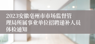 2023安徽亳州市市场监督管理局所属事业单位招聘递补人员体检通知