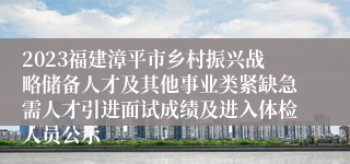 2023福建漳平市乡村振兴战略储备人才及其他事业类紧缺急需人才引进面试成绩及进入体检人员公示