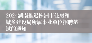 2024湖南推迟株洲市住房和城乡建设局所属事业单位招聘笔试的通知