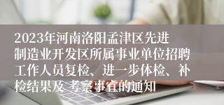 2023年河南洛阳孟津区先进制造业开发区所属事业单位招聘工作人员复检、进一步体检、补检结果及 考察事宜的通知