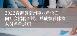 2022青海黄南州事业单位面向社会招聘面试、总成绩及体检人员名单通知