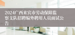 2024广西来宾市劳动保障监察支队招聘编外聘用人员面试公告