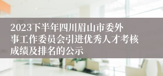 2023下半年四川眉山市委外事工作委员会引进优秀人才考核成绩及排名的公示 