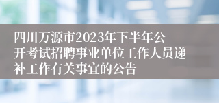 四川万源市2023年下半年公开考试招聘事业单位工作人员递补工作有关事宜的公告