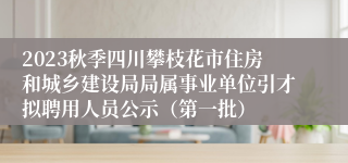 2023秋季四川攀枝花市住房和城乡建设局局属事业单位引才拟聘用人员公示（第一批）