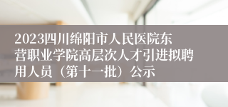 2023四川绵阳市人民医院东营职业学院高层次人才引进拟聘用人员（第十一批）公示