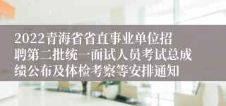 2022青海省省直事业单位招聘第二批统一面试人员考试总成绩公布及体检考察等安排通知