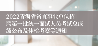 2022青海省省直事业单位招聘第一批统一面试人员考试总成绩公布及体检考察等通知