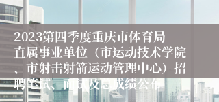 2023第四季度重庆市体育局直属事业单位（市运动技术学院、市射击射箭运动管理中心）招聘笔试、面试及总成绩公布