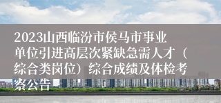 2023山西临汾市侯马市事业单位引进高层次紧缺急需人才（综合类岗位）综合成绩及体检考察公告