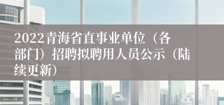 2022青海省直事业单位（各部门）招聘拟聘用人员公示（陆续更新）