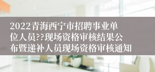 2022青海西宁市招聘事业单位人员??现场资格审核结果公布暨递补人员现场资格审核通知