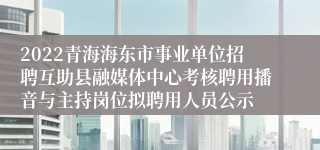 2022青海海东市事业单位招聘互助县融媒体中心考核聘用播音与主持岗位拟聘用人员公示
