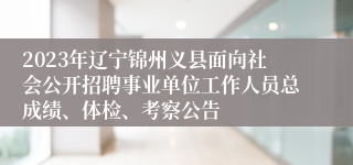 2023年辽宁锦州义县面向社会公开招聘事业单位工作人员总成绩、体检、考察公告