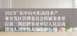 2023广东中山火炬高技术产业开发区管理委员会所属事业单位第三期招聘事业单位人员总成绩及入围体检人员名单公布