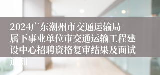 2024广东潮州市交通运输局属下事业单位市交通运输工程建设中心招聘资格复审结果及面试通知