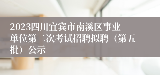 2023四川宜宾市南溪区事业单位第二次考试招聘拟聘（第五批）公示