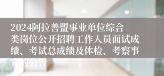 2024阿拉善盟事业单位综合类岗位公开招聘工作人员面试成绩、考试总成绩及体检、考察事宜的公告