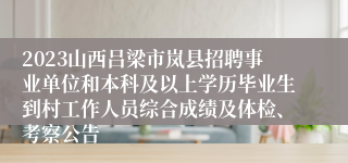 2023山西吕梁市岚县招聘事业单位和本科及以上学历毕业生到村工作人员综合成绩及体检、考察公告