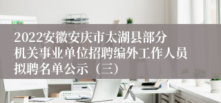 2022安徽安庆市太湖县部分机关事业单位招聘编外工作人员拟聘名单公示（三）