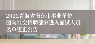 2022青海省海东市事业单位面向社会招聘部分进入面试人员名单更正公告