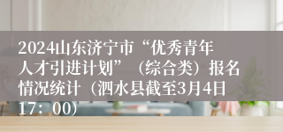 2024山东济宁市“优秀青年人才引进计划”（综合类）报名情况统计（泗水县截至3月4日17：00）